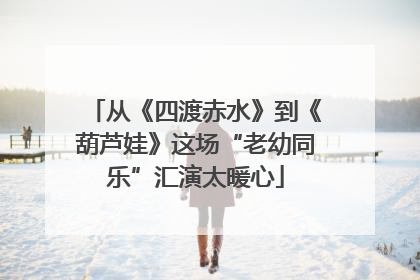 从《四渡赤水》到《葫芦娃》这场“老幼同乐”汇演太暖心