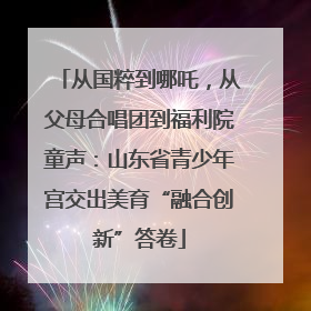 从国粹到哪吒，从父母合唱团到福利院童声：山东省青少年宫交出美育“融合创新”答卷