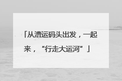 从漕运码头出发，一起来，“行走大运河”