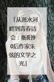 从蒸水河畔到青春诗会：衡阳90后作家朱弦的文学之光