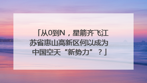 从0到N，星箭齐飞江苏省惠山高新区何以成为中国空天“新势力”？