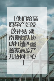 他们给高原孕产妇发放补贴 湖南援藏队协助打造西藏首家高原产儿协同中心