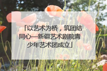 以艺术为桥，筑团结同心—新疆艺术剧院青少年艺术团成立