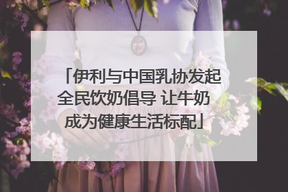 伊利与中国乳协发起全民饮奶倡导 让牛奶成为健康生活标配