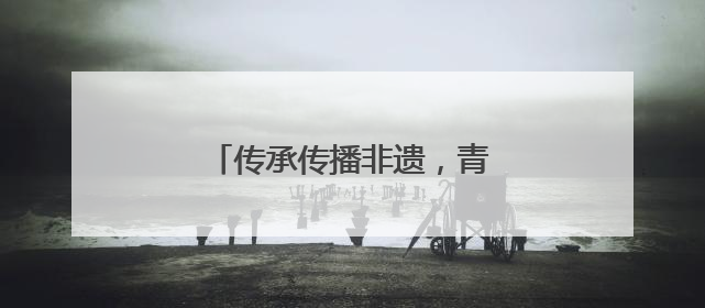 传承传播非遗，青春力量大有可为