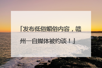 发布低俗媚俗内容，赣州一自媒体被约谈！