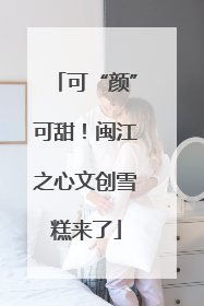 可“颜”可甜！闽江之心文创雪糕来了