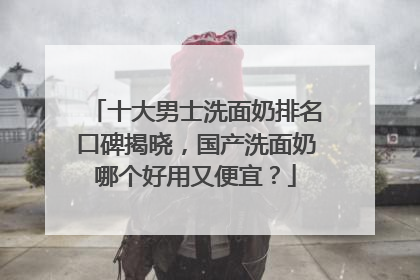 十大男士洗面奶排名口碑揭晓，国产洗面奶哪个好用又便宜？