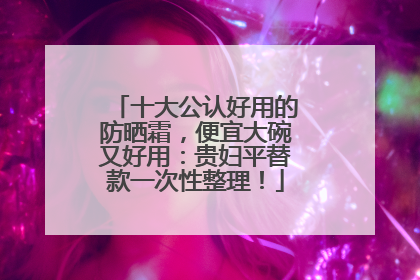 十大公认好用的防晒霜，便宜大碗又好用：贵妇平替款一次性整理！