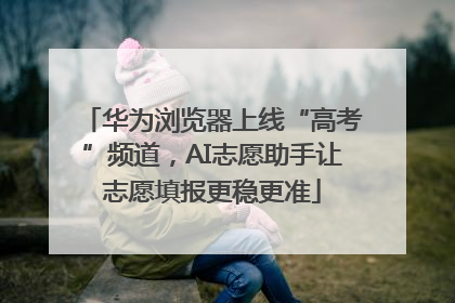 华为浏览器上线“高考”频道，AI志愿助手让志愿填报更稳更准