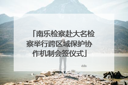 南乐检察赴大名检察举行跨区域保护协作机制会签仪式