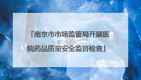 南京市市场监管局开展医院药品质量安全监督检查