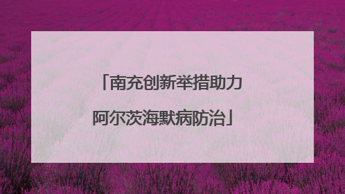南充创新举措助力阿尔茨海默病防治