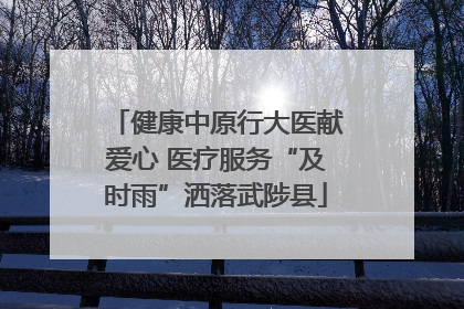 健康中原行大医献爱心 医疗服务“及时雨”洒落武陟县