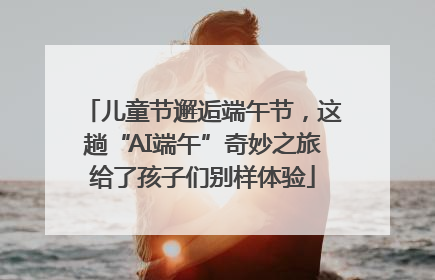 儿童节邂逅端午节，这趟“AI端午”奇妙之旅给了孩子们别样体验