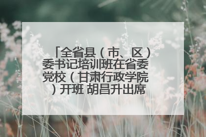 全省县（市、区）委书记培训班在省委党校（甘肃行政学院）开班 胡昌升出席开班式并讲话