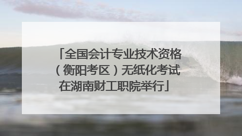 全国会计专业技术资格（衡阳考区）无纸化考试在湖南财工职院举行