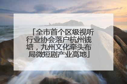 全市首个区级视听行业协会落户杭州钱塘，九州文化牵头布局微短剧产业高地