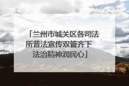 兰州市城关区各司法所普法宣传双管齐下 法治精神润民心