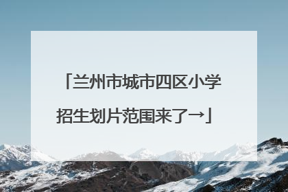 兰州市城市四区小学招生划片范围来了→