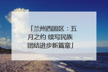兰州西固区：五月之约 续写民族团结进步新篇章