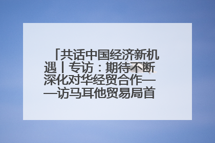 共话中国经济新机遇丨专访：期待不断深化对华经贸合作——访马耳他贸易局首席执行官布蒂吉格