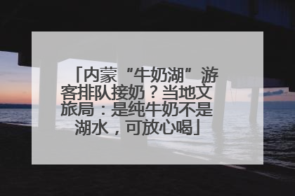 内蒙“牛奶湖”游客排队接奶？当地文旅局：是纯牛奶不是湖水，可放心喝