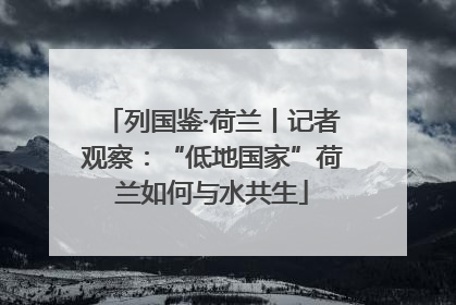 列国鉴·荷兰丨记者观察：“低地国家”荷兰如何与水共生