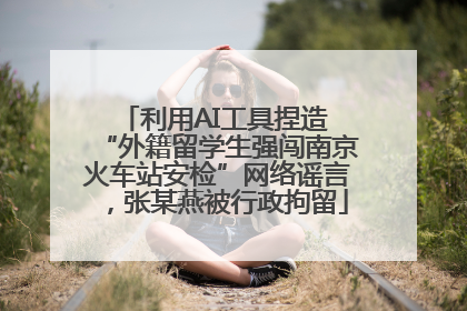 利用AI工具捏造 “外籍留学生强闯南京火车站安检”网络谣言，张某燕被行政拘留