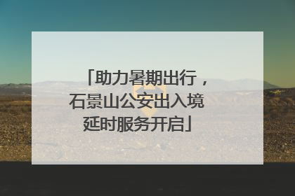 助力暑期出行，石景山公安出入境延时服务开启
