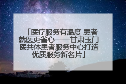 医疗服务有温度 患者就医更省心——甘肃玉门医共体患者服务中心打造优质服务新名片