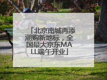 北京南城再添潮购新地标，全国最大京东MALL端午开业
