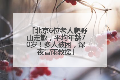 北京6位老人爬野山走散，平均年龄70岁！多人被困，深夜冒雨救援
