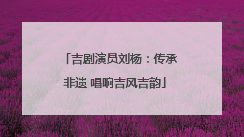 吉剧演员刘杨：传承非遗 唱响吉风吉韵