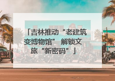吉林推动“老建筑变博物馆” 解锁文旅“新密码”