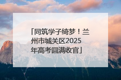 同筑学子绮梦！兰州市城关区2025年高考圆满收官