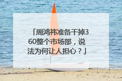 周鸿祎准备干掉360整个市场部，说法为何让人担心？