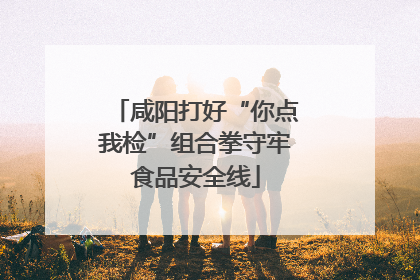 咸阳打好“你点我检”组合拳守牢食品安全线