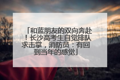 和蓝朋友的双向奔赴！长沙高考生自觉排队求击掌，消防员：有回到当年的感觉