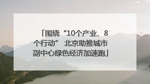 围绕“10个产业、8个行动” 北京助推城市副中心绿色经济加速跑