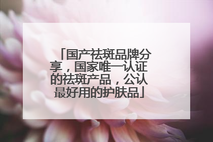 国产祛斑品牌分享，国家唯一认证的祛斑产品，公认最好用的护肤品