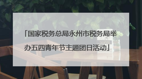 国家税务总局永州市税务局举办五四青年节主题团日活动
