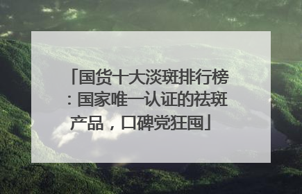 国货十大淡斑排行榜：国家唯一认证的祛斑产品，口碑党狂囤