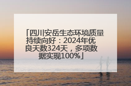 四川安岳生态环境质量持续向好：2024年优良天数324天，多项数据实现100%
