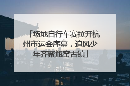 场地自行车赛拉开杭州市运会序幕，追风少年齐聚瓶窑古镇