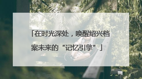 在时光深处，唤醒绍兴档案未来的“记忆引擎”