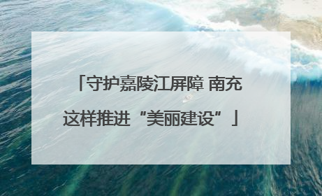守护嘉陵江屏障 南充这样推进“美丽建设”