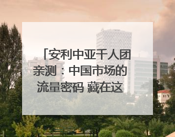 安利中亚千人团亲测：中国市场的流量密码 藏在这些细节里