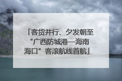 客货并行、夕发朝至 “广西防城港—海南海口”客滚航线首航