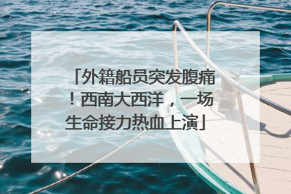 外籍船员突发腹痛！西南大西洋，一场生命接力热血上演